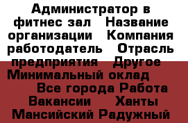 Администратор в фитнес-зал › Название организации ­ Компания-работодатель › Отрасль предприятия ­ Другое › Минимальный оклад ­ 25 000 - Все города Работа » Вакансии   . Ханты-Мансийский,Радужный г.